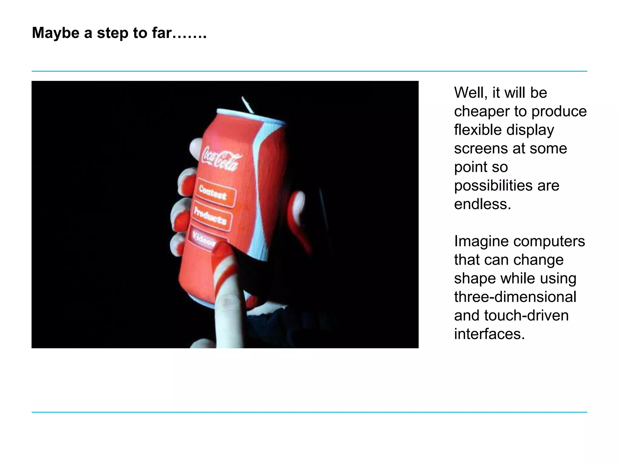 Maybe a step to far…….Well, it will be cheaper to produce flexible display screens at some point so possibilities are endless. Imagine computers that can change shape while using three-dimensional and touch-driven interfaces.