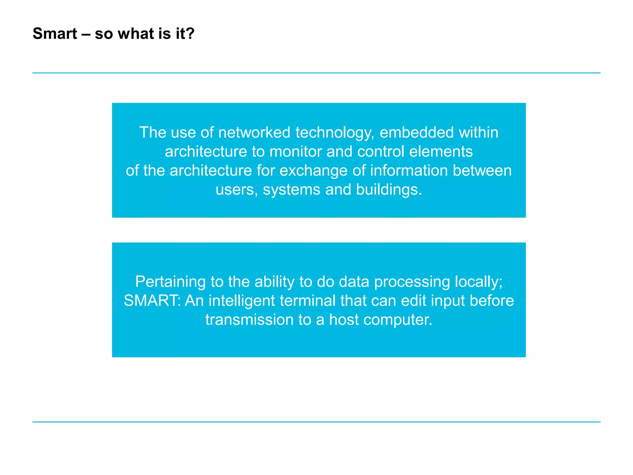 Smart – so what is it? The use of networked technology, embedded within architecture to monitor and control elementsof the architecture for exchange of information between users, systems and buildings.Pertaining to the ability to do data processing locally; SMART: An intelligent terminal that can edit input before transmission to a host computer.