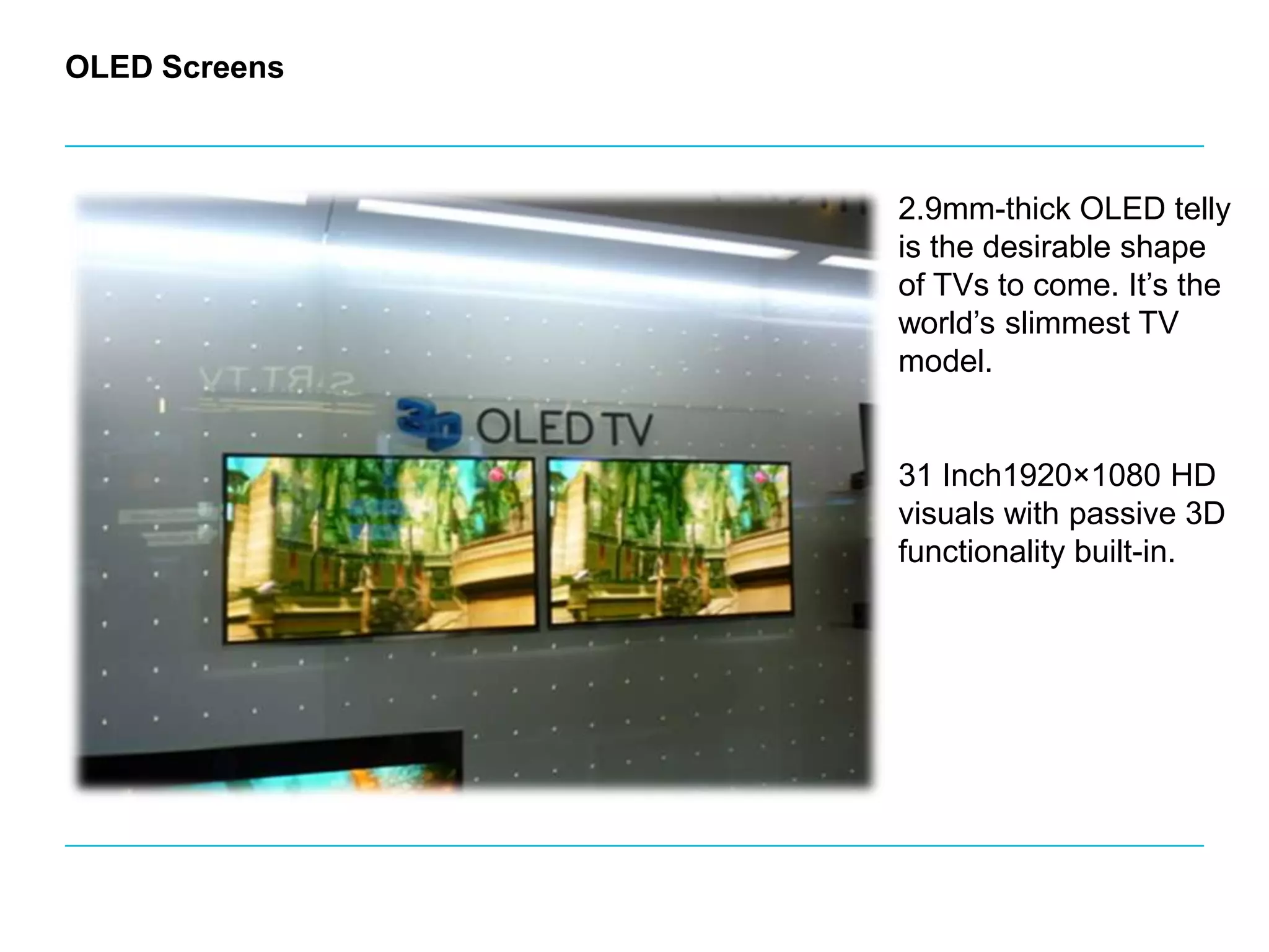 OLED Screens2.9mm-thick OLED telly is the desirable shape of TVs to come. It’s the world’s slimmest TV model.31 Inch1920×1080 HD visuals with passive 3D functionality built-in. 