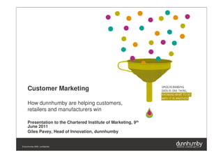 Customer Marketing

      How dunnhumby are helping customers,
      retailers and manufacturers win

      Presentation to the Chartered Institute of Marketing, 9th
      June 2011
      Giles Pavey, Head of Innovation, dunnhumby


© dunnhumby 2009 | confidential
 