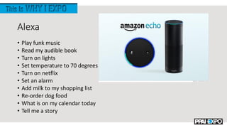 Alexa
• Play funk music
• Read my audible book
• Turn on lights
• Set temperature to 70 degrees
• Turn on netflix
• Set an alarm
• Add milk to my shopping list
• Re-order dog food
• What is on my calendar today
• Tell me a story
 