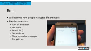 Bots
• Will become how people navigate life and work.
• Simple commands
• Turn off Bluetooth
• Set alarm
• Search for []
• Set reminder
• Show me my last messages
• Navigate to…
 