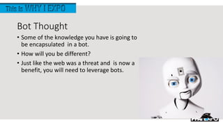 Bot Thought
• Some of the knowledge you have is going to
be encapsulated in a bot.
• How will you be different?
• Just like the web was a threat and is now a
benefit, you will need to leverage bots.
 
