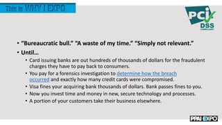 • “Bureaucratic bull.” “A waste of my time.” “Simply not relevant.”
• Until…
• Card issuing banks are out hundreds of thousands of dollars for the fraudulent
charges they have to pay back to consumers.
• You pay for a forensics investigation to determine how the breach
occurred and exactly how many credit cards were compromised.
• Visa fines your acquiring bank thousands of dollars. Bank passes fines to you.
• Now you invest time and money in new, secure technology and processes.
• A portion of your customers take their business elsewhere.
 
