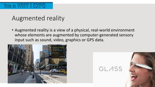 Augmented reality
• Augmented reality is a view of a physical, real-world environment
whose elements are augmented by computer-generated sensory
input such as sound, video, graphics or GPS data.
 