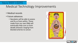 Medical Technology Improvements
• Medical records
• Future advances
• Nanobots will be able to assess
and fix us from within. Those
made from our own DNA will
eventually help cure us from
deadly diseases ranging from
blocked arteries to cancer.
 