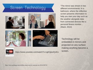 Screen Technology
https://www.youtube.com/watch?v=cgKQps4QvEo
Technology will be
embedded in mirrors and
projected on any surface
making anything become a
screen.
"The mirror was shown in two
different environments: In a
bathroom, where the reflective
screen presents information to
help you start your day such as
the weather alongside data
from connected devices like a
personal fitness monitor...
(Mack, 2014)
http://www.gizmag.com/toshiba-smart-mirror-concept-ces-2014/30574/
 