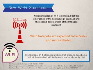 New Wi-Fi Standards
WI-FI
Next generation of wi-fi is coming. First the
emergence of the next wave pf 802.11ac and
the second development of the 802.11ax
standard.
802.11ax
Greg Ennis of Wi-fi alliances predicts that products based on a
draft of the standard will likely reach markets by early 2016
Wi-fi hotspots are expected to be faster
and more reliable
http://www.androidauthority.com/wi-fi-802-11ax-404888/
http://www.pcworld.com/article/2366929/what-s-next-for-wi-fi-a-second-wave-of-802-11ac-devices-and-then-802-11ax.html
http://www.fiercewireless.com/tech/story/wi-fis-80211ax-standard-could-deliver-gigabit-speeds-devices/2014-07-13
 