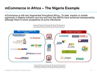 mCommerce in Africa – The Nigeria Example
mCommerce is still very fragmented throughout Africa - To date, traction in mobile
payments in Nigeria remains very low and very few MPOs have achieved interoperability
although there is some acceptance at some merchants

Copyright © 2013 Accenture All rights reserved.

10

 
