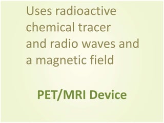 Uses radioactive
chemical tracer
and radio waves and
a magnetic field

 PET/MRI Device
 