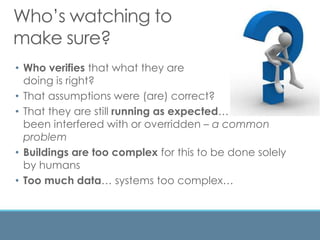 Who’s watching to
make sure?
• Who verifies that what they are
doing is right?
• That assumptions were (are) correct?
• That they are still running as expected… haven’t
been interfered with or overridden – a common
problem
• Buildings are too complex for this to be done solely
by humans
• Too much data… systems too complex…
 