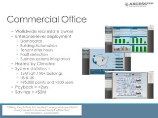 Commercial Office
• Worldwide real estate owner
• Enterprise-level deployment
• Dashboards
• Building Automation
• Tenant after hours
• Fault detection
• Business systems integration
• Hosted by Climatec
• System statistics –
• 13M sqft / 90+ buildings
• US & UK
• >95,000 points and >300 users
• Payback = <2yrs
• Savings = >$2M
“Utilizing the platform has resulted in energy and operational
savings as well as increased tenant satisfaction”
Vice President - Sustainability
 