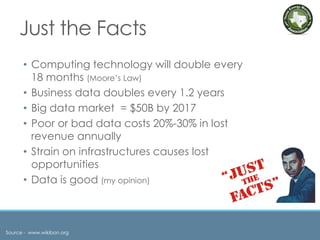 Just the Facts
• Computing technology will double every
18 months (Moore’s Law)
• Business data doubles every 1.2 years
• Big data market = $50B by 2017
• Poor or bad data costs 20%-30% in lost
revenue annually
• Strain on infrastructures causes lost
opportunities
• Data is good (my opinion)
Source - www.wikibon.org
 