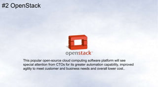 #2 OpenStack
This popular open-source cloud computing software platform will see
special attention from CTOs for its greater automation capability, improved
agility to meet customer and business needs and overall lower cost.
 