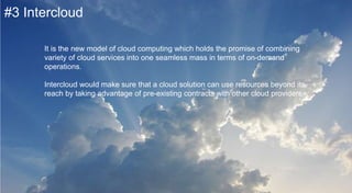 #3 Intercloud
It is the new model of cloud computing which holds the promise of
combining variety of cloud services into one seamless mass in terms of on-
demand operations.
Intercloud would make sure that a cloud solution can use resources
beyond its reach by taking advantage of pre-existing contracts with other
cloud providers.
 