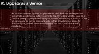 BDaaS will drive the big data supply chain in 2015. Rich media analytics
will drive triple growth for big data investments.
Top IT vendors will offer Data-as-a-Service through cloud platform,
analytics vendors will offer value addition on top of commercial as well as
open data sets, IoT will provide bigger scope for data/analytics services and
marketplace will see rise of machine learning solutions.
#5 BigData as a Service
 