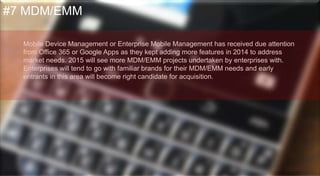 Mobile Device Management or Enterprise Mobile Management has
received due attention from Office 365 or Google Apps as they kept adding
more features in 2014 to address market needs.
2015 will see more MDM/EMM projects undertaken by enterprises with.
Enterprises will tend to go with familiar brands for their MDM/EMM needs
and early entrants in this area will become right candidate for acquisition.
#7 MDM/EMM
 