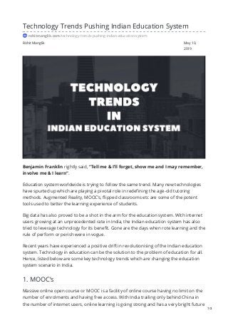 Rohit Manglik May 10,
2019
Technology Trends Pushing Indian Education System
rohitmanglik.com/technology-trends-pushing-indian-education-system
Benjamin Franklin rightly said, “Tell me & I’ll forget, show me and I may remember,
involve me & I learn”.
Education system worldwide is trying to follow the same trend. Many new technologies
have spurted up which are playing a pivotal role in redefining the age-old tutoring
methods. Augmented Reality, MOOC’s, flipped classrooms etc are some of the potent
tools used to better the learning experience of students.
Big data has also proved to be a shot in the arm for the education system. With internet
users growing at an unprecedented rate in India, the Indian education system has also
tried to leverage technology for its benefit. Gone are the days when rote learning and the
rule of perform or perish were in vogue.
Recent years have experienced a positive drift in revolutionising of the Indian education
system. Technology in education can be the solution to the problem of education for all.
Hence, listed below are some key technology trends which are changing the education
system scenario in India.
1. MOOC’s
Massive online open course or MOOC is a facility of online course having no limit on the
number of enrolments and having free access. With India trailing only behind China in
the number of internet users, online learning is going strong and has a very bright future
1/3
 