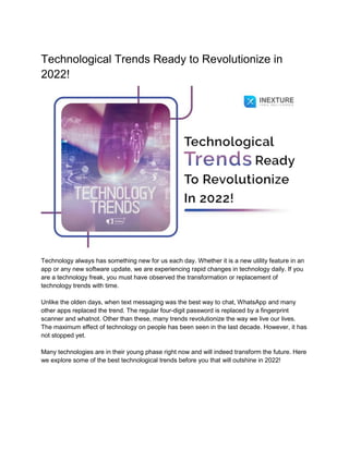 Technological Trends Ready to Revolutionize in
2022!
Technology always has something new for us each day. Whether it is a new utility feature in an
app or any new software update, we are experiencing rapid changes in technology daily. If you
are a technology freak, you must have observed the transformation or replacement of
technology trends with time.
Unlike the olden days, when text messaging was the best way to chat, WhatsApp and many
other apps replaced the trend. The regular four-digit password is replaced by a fingerprint
scanner and whatnot. Other than these, many trends revolutionize the way we live our lives.
The maximum effect of technology on people has been seen in the last decade. However, it has
not stopped yet.
Many technologies are in their young phase right now and will indeed transform the future. Here
we explore some of the best technological trends before you that will outshine in 2022!
 