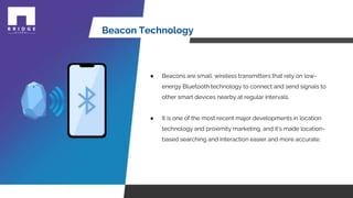 Beacon Technology
● Beacons are small, wireless transmitters that rely on low-
energy Bluetooth technology to connect and send signals to
other smart devices nearby at regular intervals.
● It is one of the most recent major developments in location
technology and proximity marketing, and it's made location-
based searching and interaction easier and more accurate.
 