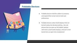 Foldable Devices
● Foldable devices hold the caliber to compress
and expand their screen size to meet user
preferences.
● Foldable devices utilize OLED displays that can
be bent easily into literally anything - like cell
phones that can open up into tablets, laptops
with more customizable displays, and even smart
bands that can open into smartphones!
 