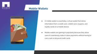 Mobile Wallets
● A mobile wallet is essentially a virtual wallet that stores
information from a credit card, a debit card, coupons, and
loyalty cards on a mobile device.
● Mobile wallets are gaining in popularity because they allow
users to seamlessly make in-store payments without having to
carry cash or physical credit cards.
 