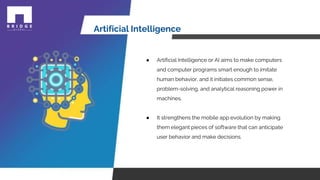 Artificial Intelligence
● Artificial Intelligence or AI aims to make computers
and computer programs smart enough to imitate
human behavior, and it initiates common sense,
problem-solving, and analytical reasoning power in
machines.
● It strengthens the mobile app evolution by making
them elegant pieces of software that can anticipate
user behavior and make decisions.
 