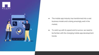 ● The mobile app industry has transformed into a vast
business model and is doing amazingly well in the
market.
● To catch up with its speed and to survive, we need to
be familiar with the changing mobile app development
trends.
 