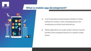 What is mobile app development?
● A set of procedures and processes included in writing
software for wireless, small, computing devices, like
smartphones and other hand-held devices.
● Mobile applications are usually written mainly to reap the
benefits of the exceptional features of a specific mobile
device.
 
