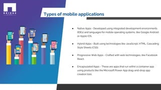 Types of mobile applications
● Native Apps - Developed using integrated development environments
(IDEs) and languages for mobile operating systems, like Google Android
or Apple iOS.
● Hybrid Apps - Built using technologies like JavaScript, HTML, Cascading
Style Sheets (CSS).
● Progressive Web Apps - Crafted with web technologies, like Facebook
React.
● Encapsulated Apps - These are apps that run within a container app
using products like the Microsoft Power App drag-and-drop app
creation tool.
 