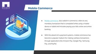 Mobile Commerce
● Mobile commerce, also called m-commerce, refers to any
monetary transaction that is completed while using a mobile
device or tablet and includes paying your bills online and online
banking.
● With the advent of e-payment systems, mobile commerce has
become a popular medium for making cashless transactions
through applications like Amazon Pay, Google Pay, Samsung
Pay, and PayPal.
 