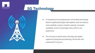 5G Technology
● In comparison to its predecessors, 5G wireless technology
delivers significantly higher data speeds, ultra-low latency,
more reliability, massive network capacity, increased
availability, and an increasingly more uniform user
experience.
● This increase in performance will help users better
experience things like 4k streaming, VR and AR, and
enhanced IoT services.
 
