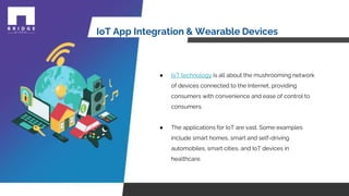 IoT App Integration & Wearable Devices
● IoT technology is all about the mushrooming network
of devices connected to the Internet, providing
consumers with convenience and ease of control to
consumers.
● The applications for IoT are vast. Some examples
include smart homes, smart and self-driving
automobiles, smart cities, and IoT devices in
healthcare.
 