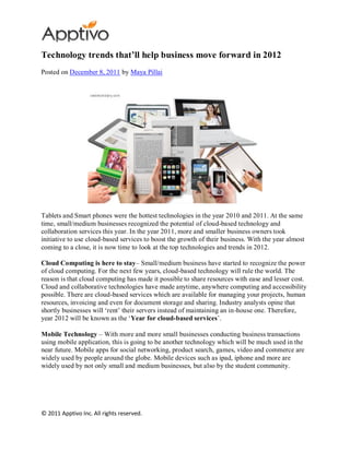 Technology trends that’ll help business move forward in 2012
Posted on December 8, 2011 by Maya Pillai




Tablets and Smart phones were the hottest technologies in the year 2010 and 2011. At the same
time, small/medium businesses recognized the potential of cloud-based technology and
collaboration services this year. In the year 2011, more and smaller business owners took
initiative to use cloud-based services to boost the growth of their business. With the year almost
coming to a close, it is now time to look at the top technologies and trends in 2012.

Cloud Computing is here to stay– Small/medium business have started to recognize the power
of cloud computing. For the next few years, cloud-based technology will rule the world. The
reason is that cloud computing has made it possible to share resources with ease and lesser cost.
Cloud and collaborative technologies have made anytime, anywhere computing and accessibility
possible. There are cloud-based services which are available for managing your projects, human
resources, invoicing and even for document storage and sharing. Industry analysts opine that
shortly businesses will ‘rent’ their servers instead of maintaining an in-house one. Therefore,
year 2012 will be known as the ‘Year for cloud-based services’.

Mobile Technology – With more and more small businesses conducting business transactions
using mobile application, this is going to be another technology which will be much used in the
near future. Mobile apps for social networking, product search, games, video and commerce are
widely used by people around the globe. Mobile devices such as ipad, iphone and more are
widely used by not only small and medium businesses, but also by the student community.




© 2011 Apptivo Inc. All rights reserved.
 