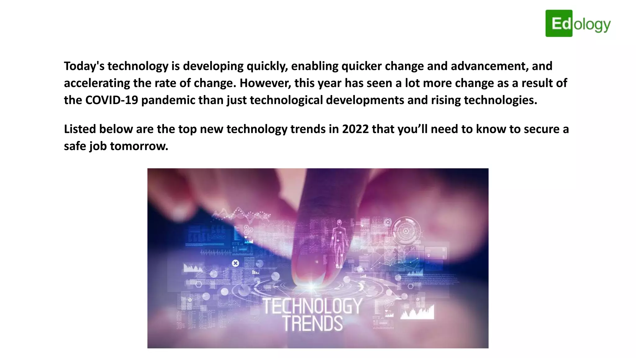 Today's technology is developing quickly, enabling quicker change and advancement, and
accelerating the rate of change. However, this year has seen a lot more change as a result of
the COVID-19 pandemic than just technological developments and rising technologies.
Listed below are the top new technology trends in 2022 that you’ll need to know to secure a
safe job tomorrow.
 