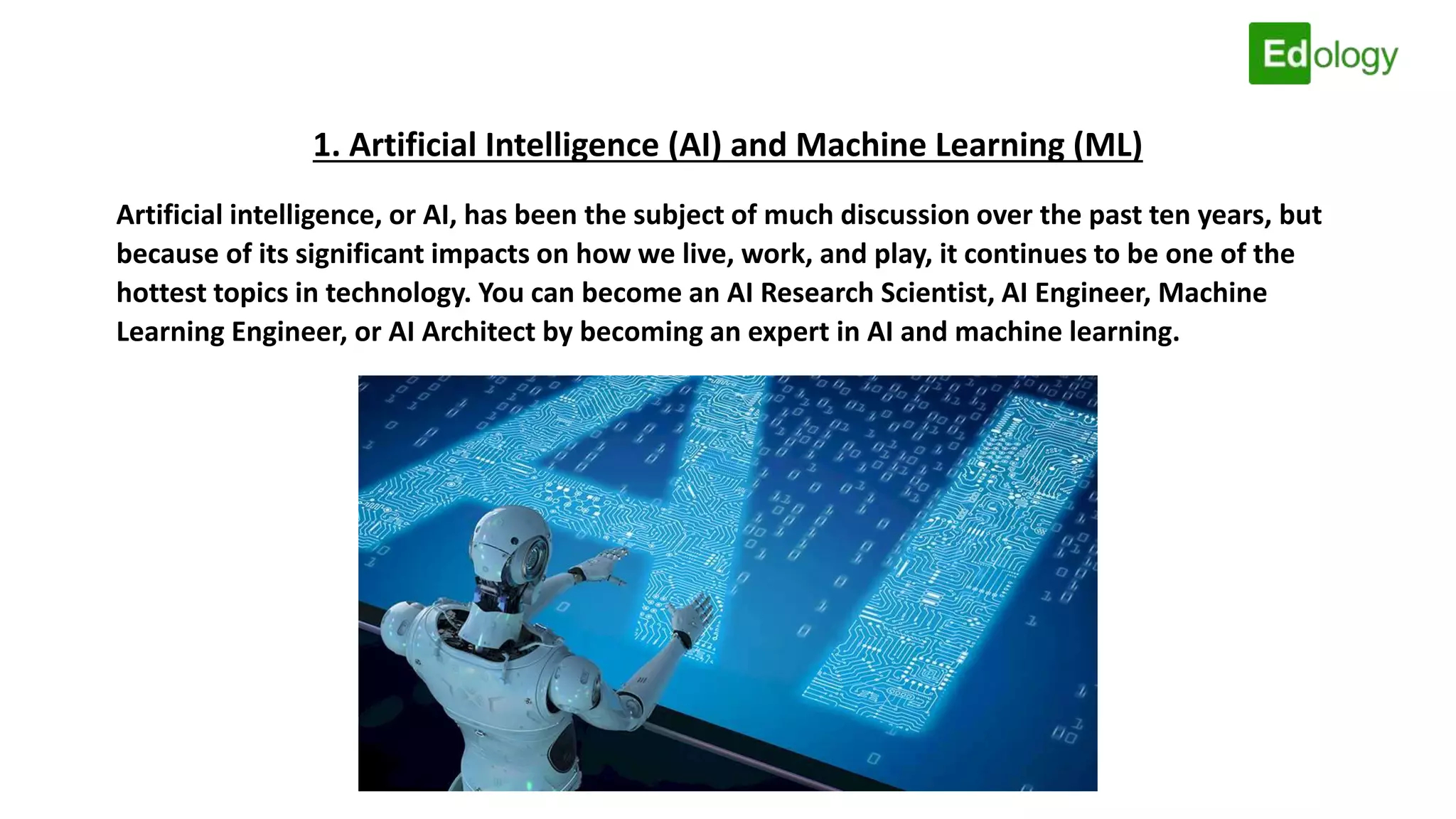 1. Artificial Intelligence (AI) and Machine Learning (ML)
Artificial intelligence, or AI, has been the subject of much discussion over the past ten years, but
because of its significant impacts on how we live, work, and play, it continues to be one of the
hottest topics in technology. You can become an AI Research Scientist, AI Engineer, Machine
Learning Engineer, or AI Architect by becoming an expert in AI and machine learning.
 