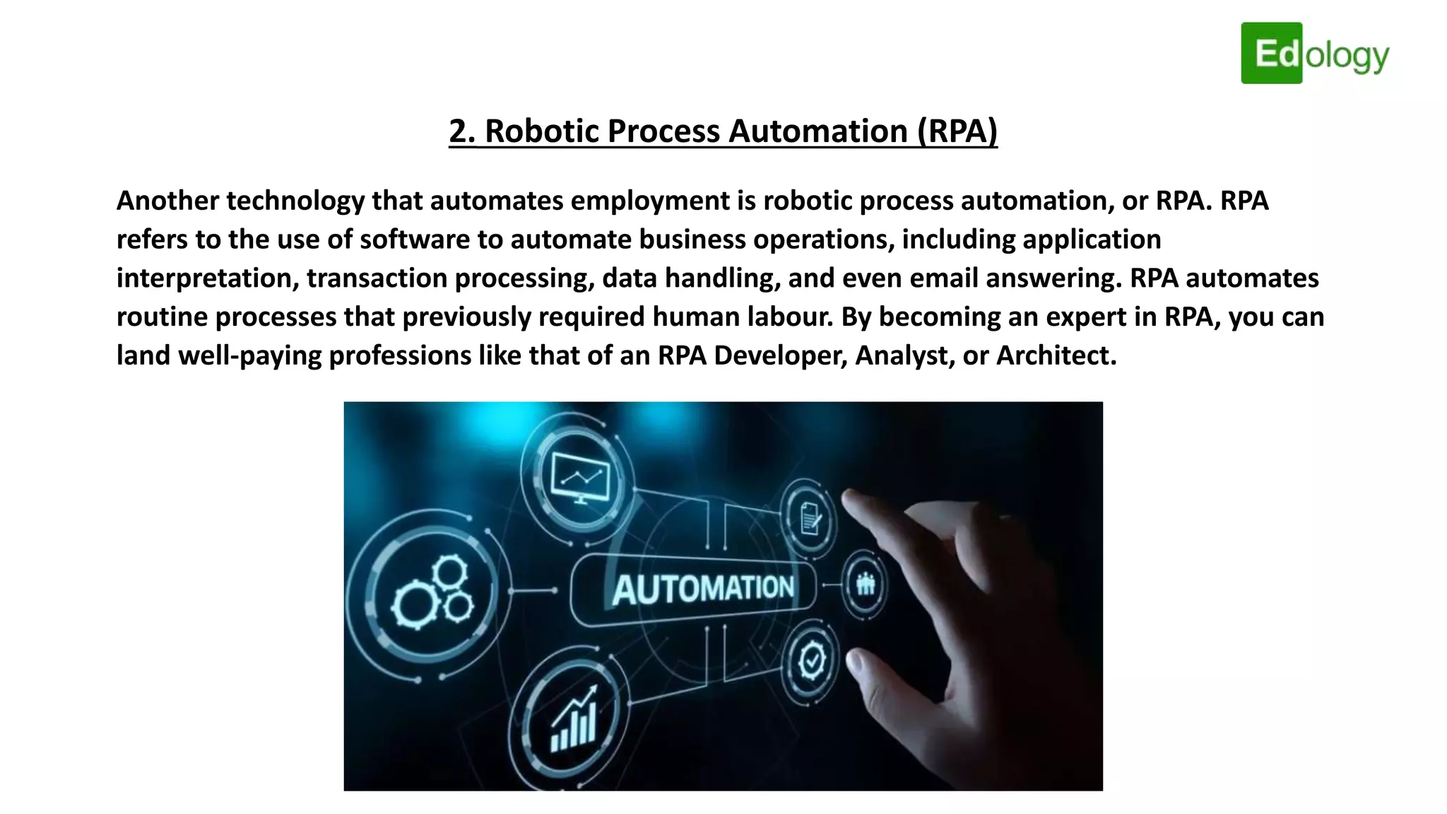 2. Robotic Process Automation (RPA)
Another technology that automates employment is robotic process automation, or RPA. RPA
refers to the use of software to automate business operations, including application
interpretation, transaction processing, data handling, and even email answering. RPA automates
routine processes that previously required human labour. By becoming an expert in RPA, you can
land well-paying professions like that of an RPA Developer, Analyst, or Architect.
 