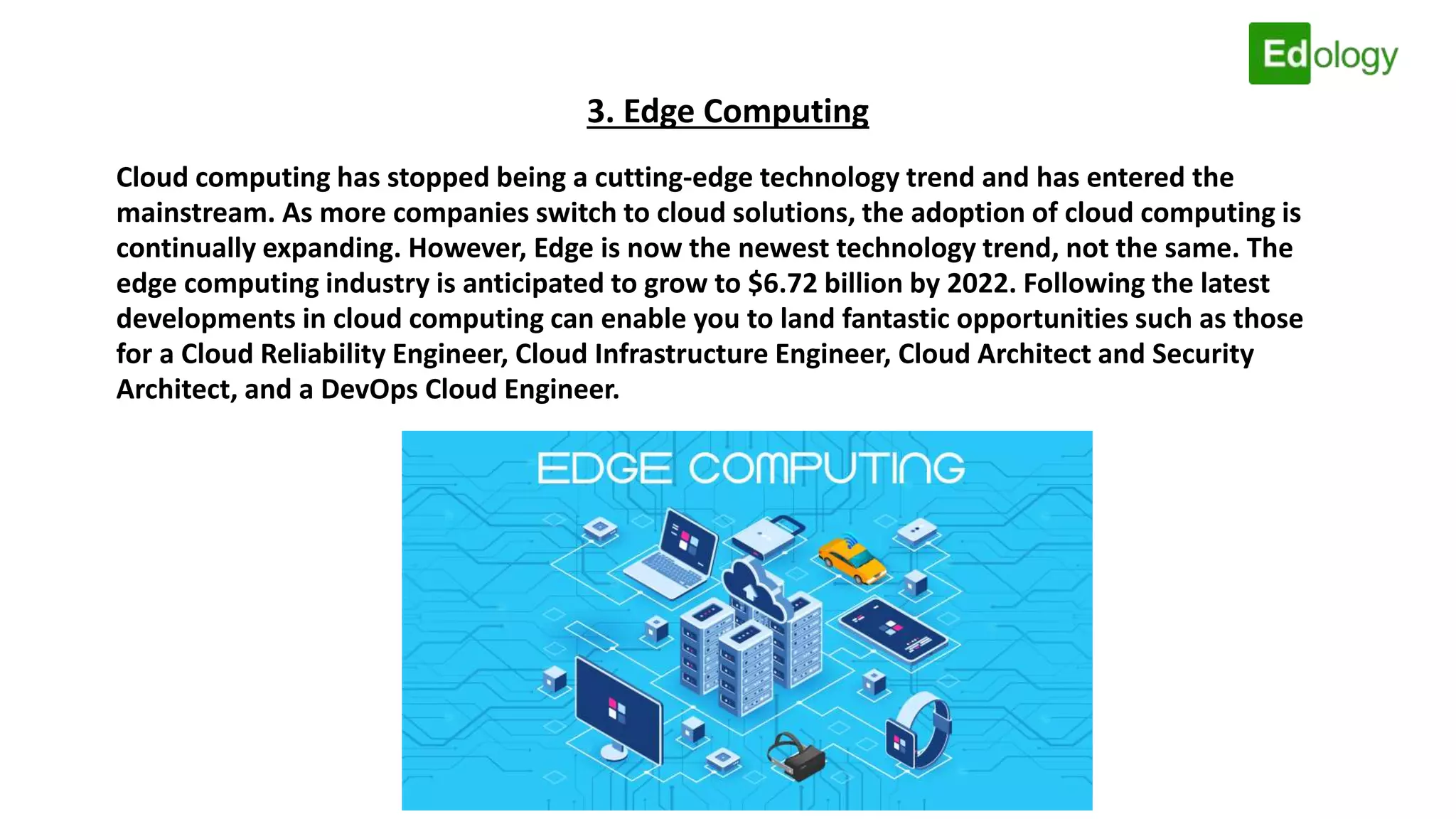 3. Edge Computing
Cloud computing has stopped being a cutting-edge technology trend and has entered the
mainstream. As more companies switch to cloud solutions, the adoption of cloud computing is
continually expanding. However, Edge is now the newest technology trend, not the same. The
edge computing industry is anticipated to grow to $6.72 billion by 2022. Following the latest
developments in cloud computing can enable you to land fantastic opportunities such as those
for a Cloud Reliability Engineer, Cloud Infrastructure Engineer, Cloud Architect and Security
Architect, and a DevOps Cloud Engineer.
 