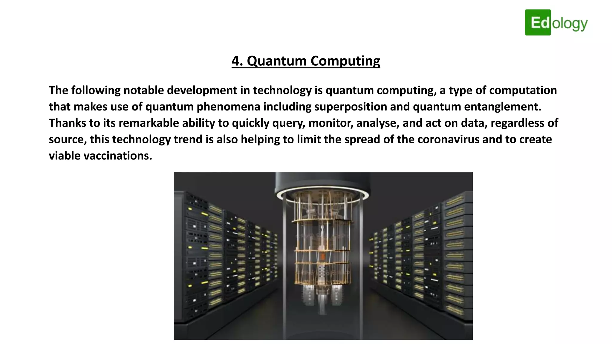 4. Quantum Computing
The following notable development in technology is quantum computing, a type of computation
that makes use of quantum phenomena including superposition and quantum entanglement.
Thanks to its remarkable ability to quickly query, monitor, analyse, and act on data, regardless of
source, this technology trend is also helping to limit the spread of the coronavirus and to create
viable vaccinations.
 