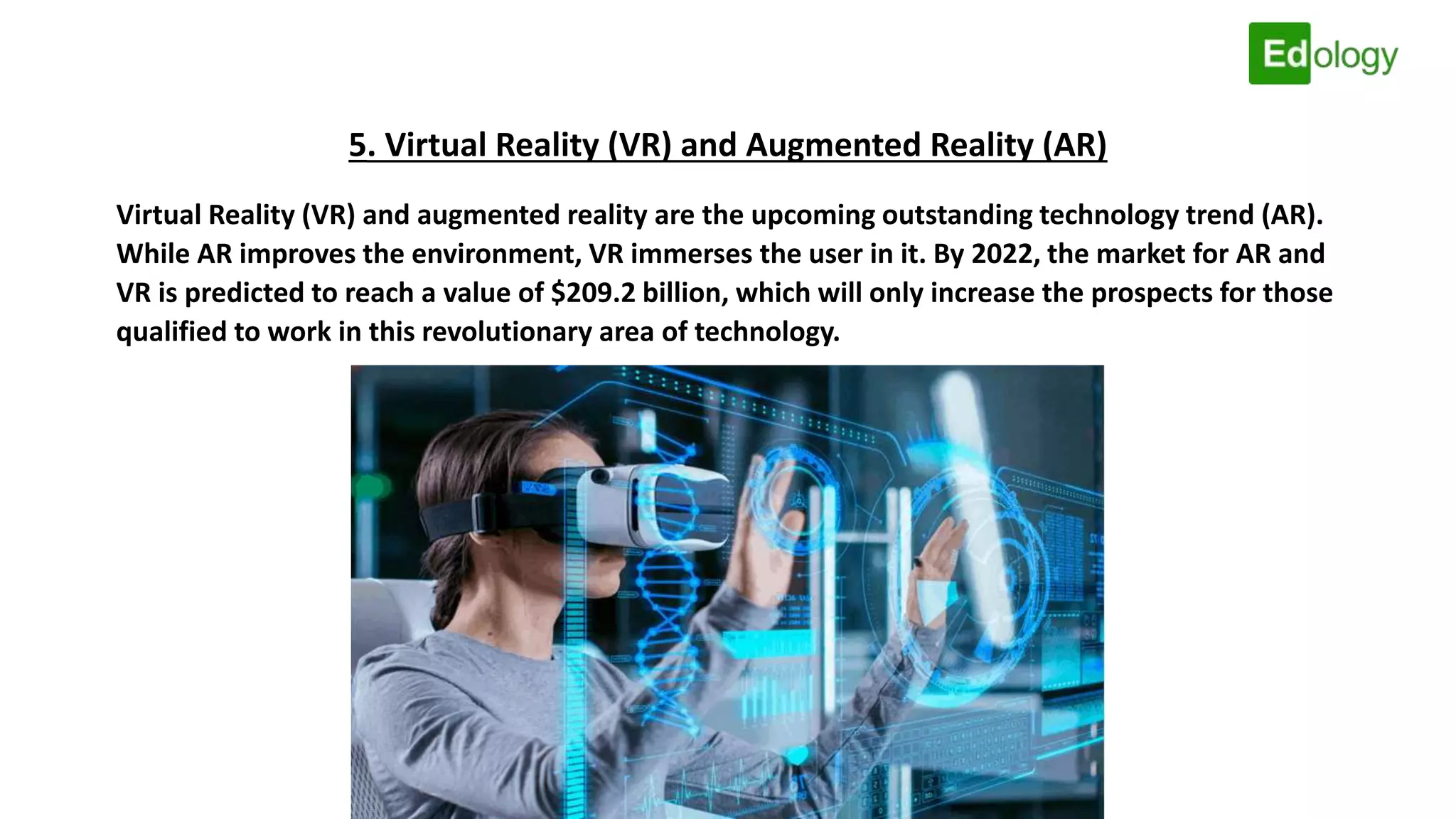 5. Virtual Reality (VR) and Augmented Reality (AR)
Virtual Reality (VR) and augmented reality are the upcoming outstanding technology trend (AR).
While AR improves the environment, VR immerses the user in it. By 2022, the market for AR and
VR is predicted to reach a value of $209.2 billion, which will only increase the prospects for those
qualified to work in this revolutionary area of technology.
 