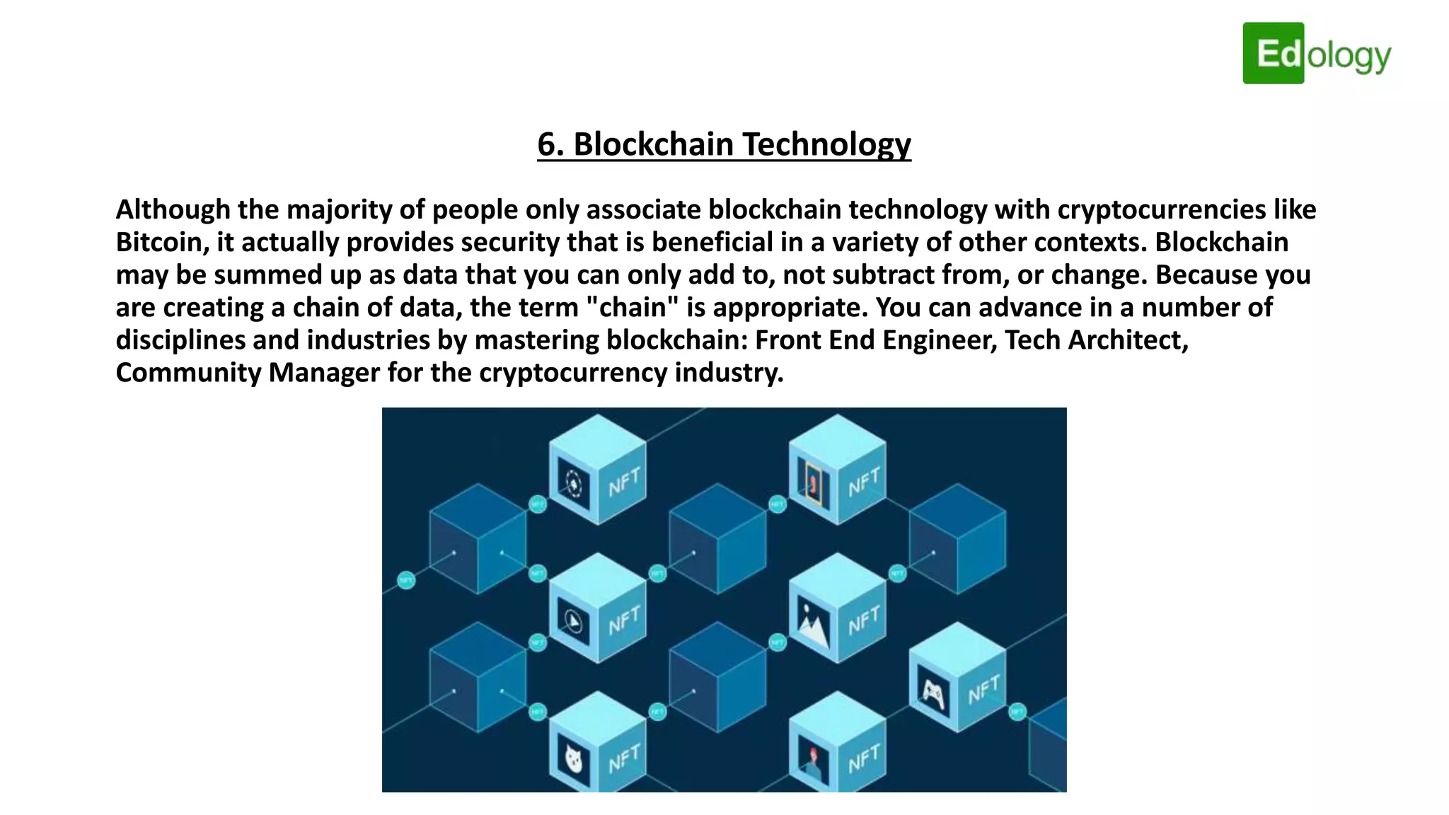 6. Blockchain Technology
Although the majority of people only associate blockchain technology with cryptocurrencies like
Bitcoin, it actually provides security that is beneficial in a variety of other contexts. Blockchain
may be summed up as data that you can only add to, not subtract from, or change. Because you
are creating a chain of data, the term "chain" is appropriate. You can advance in a number of
disciplines and industries by mastering blockchain: Front End Engineer, Tech Architect,
Community Manager for the cryptocurrency industry.
 