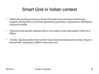 Smart Grid in Indian context

•   With India recently launching a Smart Grid Task Force and Smart Grid Forum
    coupled with $900B in investment planned for generation, transmission, distribution
    and power quality.

•   Research from Zpryme indicates that in 2015 India’s smart grid market will be $1.9
    billion.

•   Further, Zpryme predicts the country’s basic electrical infrastructure needs will grow
    beyond that, totaling $5.9 billion in the same year.




03/14/12                      Tinniam V Ganesh                                    tvganesh.85@gm
                                                                                        35
 