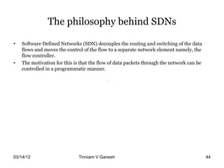 The philosophy behind SDNs

•   Software Defined Networks (SDN) decouples the routing and switching of the data
    flows and moves the control of the flow to a separate network element namely, the
    flow controller.
•   The motivation for this is that the flow of data packets through the network can be
    controlled in a programmatic manner.




03/14/12                      Tinniam V Ganesh                                    tvganesh.85@gm
                                                                                        44
 