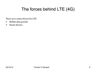 The forces behind LTE (4G)

There are 2 main drivers for LTE
 Mobile data growth
 Smart devices




03/14/12                     Tinniam V Ganesh   tvganesh.85@gm
                                                       6
 