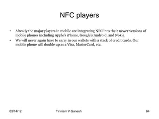 NFC players

•   Already the major players in mobile are integrating NFC into their newer versions of
    mobile phones including Apple’s iPhone, Google’s Android, and Nokia.
•   We will never again have to carry in our wallets with a stack of credit cards. Our
    mobile phone will double up as a Visa, MasterCard, etc.




03/14/12                     Tinniam V Ganesh                                    tvganesh.85@gm
                                                                                       64
 