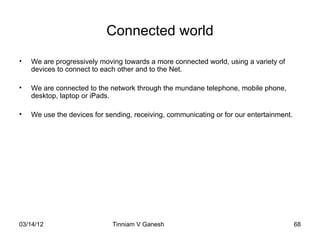 Connected world
•   We are progressively moving towards a more connected world, using a variety of
    devices to connect to each other and to the Net.

•   We are connected to the network through the mundane telephone, mobile phone,
    desktop, laptop or iPads.

•   We use the devices for sending, receiving, communicating or for our entertainment.




03/14/12                     Tinniam V Ganesh                                   tvganesh.85@gm
                                                                                      68
 