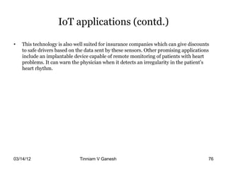 IoT applications (contd.)

•   This technology is also well suited for insurance companies which can give discounts
    to safe drivers based on the data sent by these sensors. Other promising applications
    include an implantable device capable of remote monitoring of patients with heart
    problems. It can warn the physician when it detects an irregularity in the patient’s
    heart rhythm.




03/14/12                      Tinniam V Ganesh                                    tvganesh.85@gm
                                                                                        76
 