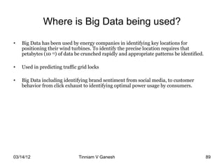 Where is Big Data being used?
•   Big Data has been used by energy companies in identifying key locations for
    positioning their wind turbines. To identify the precise location requires that
    petabytes (10 15) of data be crunched rapidly and appropriate patterns be identified.

•   Used in predicting traffic grid locks

•   Big Data including identifying brand sentiment from social media, to customer
    behavior from click exhaust to identifying optimal power usage by consumers.




03/14/12                       Tinniam V Ganesh                                    tvganesh.85@gm
                                                                                         89
 