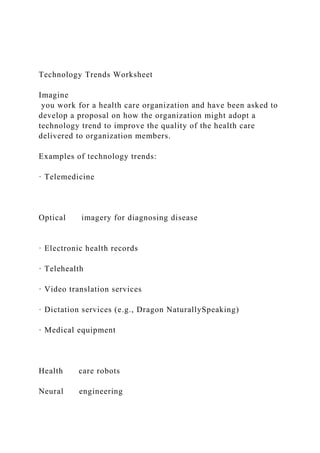 Technology Trends Worksheet
Imagine
you work for a health care organization and have been asked to
develop a proposal on how the organization might adopt a
technology trend to improve the quality of the health care
delivered to organization members.
Examples of technology trends:
· Telemedicine
Optical imagery for diagnosing disease
· Electronic health records
· Telehealth
· Video translation services
· Dictation services (e.g., Dragon NaturallySpeaking)
· Medical equipment
Health care robots
Neural engineering
 