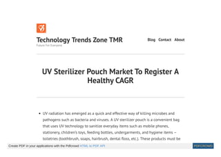 UV Sterilizer Pouch Market To Register A
Healthy CAGR
UV radiation has emerged as a quick and effective way of killing microbes and
pathogens such as bacteria and viruses. A UV sterilizer pouch is a convenient bag
that uses UV technology to sanitize everyday items such as mobile phones,
stationery, children’s toys, feeding bottles, undergarments, and hygiene items –
toiletries (toothbrush, soaps, hairbrush, dental oss, etc.). These products must be
Technology Trends Zone TMR
Future For Everyone
Blog Contact About
Create PDF in your applications with the Pdfcrowd HTML to PDF API PDFCROWD
 